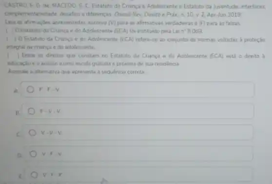 CASTRO, E G.de MACEDO, S. C. Estatuto da Criança e Adolescente e Estatuto da Juventude: interfaces.
complementariedade desafios e diferenças Dossié Rev, Direito e Práx. n. 10, v 2, Apr-Jun 2019
Leia as afirmaçoes apresentadas, escreva (V) para as afirmativas verdadeiras e (F) para as falsas.
( ) O Estatuto da Criança e do Adolescente (ECA) foi instituido pela Lei n^circ 8.069
() O Estatuto da Criançe e do Adolescente (ECA)refere-se ao conjunto de normas voltadas a proteção
integral da criança e do adolescente
x () Entre os direitos que constam no Estatuto da Criança e do Adolescente (ECA) está o direito d
educaçǎo e o acesso a uma escola gratuita e próxima de sua residência
Assinale a altemative que apresenta a sequência correta:
A
F=F-V
F=Vcdot V
V-V.V.
V.F.V
V-F.F