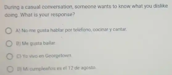 During a casual conversation someone wants to know what you dislike
doing. What is your response?
A) No me gusta hablar por teléfono cocinar y cantar.
B) Me gusta bailar.
C) Yo vivo en Georgetown.
D) Mi cumpleaños es el 12 de agosto.