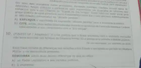 catalogo/fhe/discurso-de despedida-do-senado federal-1994 (Adaptação)
o-de-despedid presidencia.gov.br/public acoes oficials
100, cm 13/12/1994
Em seus dois mandatos como presidente Henrique Cardoso buscou apoio de
diferentes forças politicas e partidarias para implementar um programa de reformas que
rompesse com o que chamou de "legado da Essas reformas eram vistas pelo
grupo politico ao qual pertencia como fundamentais para que o pais vencesse definitivamente
as dificuldades enfrentadas na "década perdidat
A) EXPLYQUE 0 significado da expressão "década perdida" para a economia brasileira
B) CITE, ainda duas acoes desenvolvidas durante os governos de Fernando Henrique Cardoso
relacionadas a seu rompimento com a "Era Vargas".
10. (FUVEST-SP Adaptado) "A crise politica que o Brasil enfrentou com o chamado mensalǎo
nǎo teria ocorrido nos tempos da Ditadura Militar. Só a democracia permite o debate público."
De um observador, em setembro de 2005
Essa frase remete as diferencas nas relaçōes entre Estado e sociedade no periodo da Ditadura
Militar e na democracia presente.
DISCORRA sobre duas dessas diferencas no que se refere
A) ao Poder Legislativo e aos partidos politicos.
B) à imprensa.