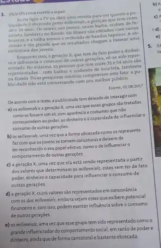 ccr
3. (FCV-SP) Leia o excerto a seguir
Basta ligar a TV ou abrir uma revista para ver quanto a pu-
blicidade é obcecada pelos millennials, a geração oue tem entre
20 e 34 anos Os atores são jovens usam
cicleta, lambreta ou Kombi Os filmes são editados com cortes
bruscos, e a trilha sonoraé recheada de bandas hipsters. A ob-
sessão é tão grande que os resultados chegam a formar uma
caricatura dos jovens.
Enquanto isso, a geração x, que tem de fato poder e dinhei-
ro e influencia o consumo de outras gerações, vê-se sub-repre
sentada. No máximo, as pessoas que têm entre 35 e 54 anos são
representadas __
com barbas e andando de bicicleta, lambreta
ou Kombi. Duas pesquisas inéditas comprovam este fato: a pu-
blicidade não está conversando com seu melhor público.
Exame, 02.08.2017
De acordo com o texto, a publicidade tem deixado de interagir com
a) os millennials e a geração X, uma vez que esses grupos são tratados
como se fossem um só, com aparência e costumes que não
correspondem ao poder, ao dinheiro e à capacidade de influenciar o
consumo de outras gerações.
b) os millennials, uma vez que a forma obcecada como os representa
faz com que os jovens se tornem caricaturas e deixem de
ter reconhecido o seu papel efetivo, como o de influenciar o
comportamento de outras geraçōes.
c) a geração X, uma vez que ela está sendo representada a partir
dos valores que determinam os millennials, estes sem ter de fato
poder, dinheiro e capacidade para influenciar o consumo de
outras gerações.
d) a geração X, cujos valores são representados em consonância
com os dos millennials embora sejam estes que exibem potencial
financeiroe, com isso podem exercer influência sobre o consumo
de outras gerações.
e) os millennials, uma vezque esse grupo tem sido representado como o