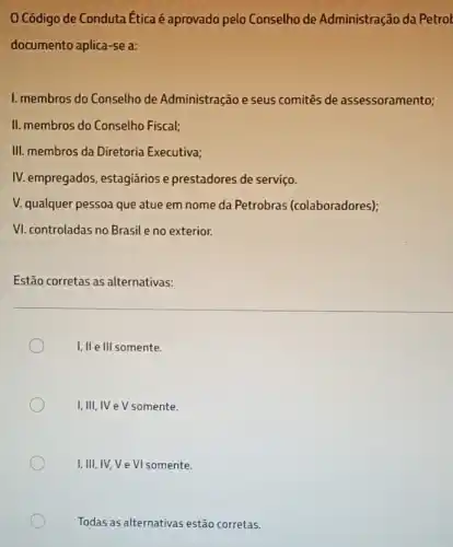 Código de Conduta Etica é aprovado pelo Conselho de Administração da Petrol
documento aplica-se a:
I. membros do Conselho de Administração e seus comitês de assessoramento;
II. membros do Conselho Fiscal;
III. membros da Diretoria Executiva;
IV. empregados, estagiários e prestadores de serviço.
V. qualquer pessoa que atue em nome da Petrobras (colaboradores);
VI. controladas no Brasile no exterior.
Estão corretas as alternativas:
I, II e Ill somente.
I,III,IV e V somente.
I,III,IV,V e VI somente.
Todas as alternativas estão corretas.