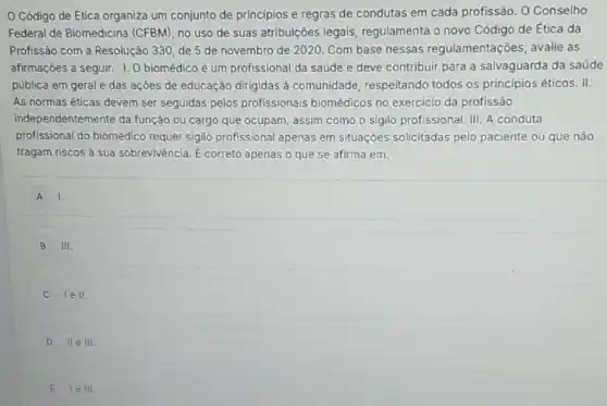 Código de Etica organiza um conjunto de principios e regras de condutas em cada profissão. O Conselho
Federal de Biomedicina (CFBM), no uso de suas atribuições legais regulamenta o novo Código de Ética da
Profissão com a Resolução 330, de 5 de novembro de 2020. Com base nessas regulamentaçõ es, avalie as
afirmações a seguir. I O biomédico é um profissional da saúde e deve contribuir para a salvaguarda da saúde
pública em geral e das ações de educação dirigidas à comunidade respeitando todos os principios éticos. II.
As normas éticas devem ser seguidas pelos profissionais biomédicos no exercicio da profissão
independentemente da função ou cargo que ocupam, assim como o sigilo profissional. III. A conduta
profissional do biomédico requer sigilo profissional apenas em situaçōes solicitadas pelo paciente ou que não
tragam riscos à sua sobrevivência. E correto apenas o que se afirma em:
A I.
B III.
lell.
D II e III
E le III.