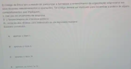 Código de Etica tem a missão de padronizar e formalizar o entendimento da organização empresarial em
seus diversos relacionamentos e operaçōes. Tal código devera ser instituido para incentivar a prática de alguns
comportamentos que impliquem:
1- mal uso do orçamento da empresa;
II- o favorecimento do interesse público;
III- violação dos direitos civis individuais ou da dignidade humana.
Está(30) correto(s):
A apenas o item I.
B apenas o item II.
C apenas o item III
D apenas os itens ie III.