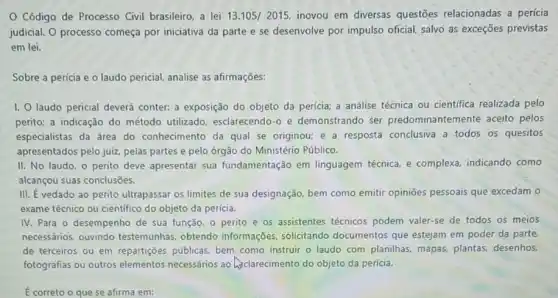 Código de Processo Civil brasileiro, a lei 13.105/2015 inovou em diversas questões relacionadas a perícia
judicial. O processo começa por iniciativa da parte e se desenvolve por impulso oficial, salvo as exceções previstas
em lei.
Sobre a perícia e o laudo pericial, analise as afirmações:
I. O laudo pericial deverá conter: a exposição do objeto da perícia;a análise técnica ou científica realizada pelo
perito; a indicação do método utilizado esclarecendo-o e demonstrando ser predominantemente aceito pelos
especialistas da área do conhecimento da qual se originou; e a resposta conclusiva a todos os quesitos
apresentados pelo juiz, pelas partes e pelo órgão do Ministério Público.
II. No laudo, o perito deve apresentar sua fundamentação em linguagem técnica, e complexa, indicando como
alcançou suas conclusões.
III. E vedado ao perito ultrapassar os limites de sua designação, bem como emitir opinioes pessoais que excedam o
exame técnico ou cientifico do objeto da perícia.
IV. Para o desempenho de sua função, 0 perito e os assistentes técnicos podem valer-se de todos os meios
necessários, ouvindo testemunhas, obtendo informações, solicitando documentos que estejam em poder da parte,
de terceiros ou em repartições públicas, bem como instruir o laudo com planilhas, mapas,plantas, desenhos,
fotografias ou outros elementos necessários ao Asclarecimento do objeto da perícia.
E correto o que se afirma em: