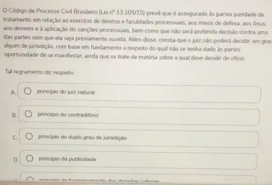 Código de Processo Civil Brasileiro (Lei n^circ 13.105/15) preve que é assegurado as partes paridade de
tratamento em relação ao exercicio de direitos e faculdades processuais, aos meios de defesa, aos ônus.
aos deveres e à aplicação de sanções processuais, bem como que não será proferida decisão contra uma
das partes sem que ela seja previamente ouvida Além disso, consta que o juiz não poderá decidir, em grau
algum de jurisdição, com base em fundamento a respeito do qual não se tenha dado às partes
oportunidade de se manifestar ainda que se trate de matéria sobre a qual deve decidir de ofício.
Tal regramento diz respeito
principio do juiz natural
principio do contraditório
principio do duplo grau de jurisdição
principio da publicidade