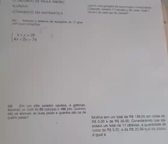 CE DIOLINDO DE PAULA RIBEIRO
ALUNO(A)
LETRAMENTO EM MATEMÁTICA
()1) Resolva o sistema de equaçōes do 1^circ  grau
com duas incognitas.
 ) x+y=25 4x+2y=74 
02) Em um sitio existem cavalos e galinhas,
fazendo um total de 60 cabocas e 180 nés. Quantos
são os animais de duas patas e quantos são os de
quatro patas?
04)Ana tem um total de R 130,00 em notas de
R 5,00 e de R 20,00 . Considerando que ela
possui um total de 11 cédulas , a quantidade de
notas de R 5,00 ede R 20,00 que ela poseui
é igual a:
m uma garagem há automoveis e motocicletan
Contando, existem 17 veiculos e 48 rodas. Qual o
nümero de cada tipo de veiculo?