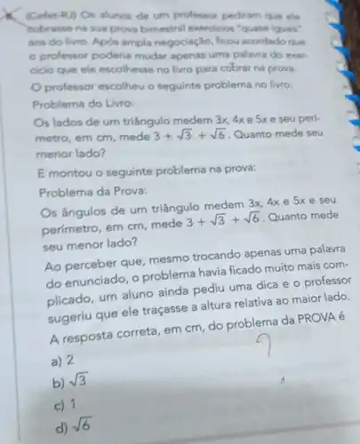 (Cefet-RJ) Os alunos de um professor pediram que ele
cobrasse na sua prova bimestral exercicios "quase iguais"
aos do livro. Após ampla negociação, ficou acordado que
- professor poderia mudar apenas uma palavra do exer.
cicio que ele escolhesse no livro para cobrar na prova.
professor escolheu o seguinte problema no livro:
Problema do Livro:
s lados de um triângulo medem 3x, 4xe 5x e seu peri-
metro, em cm, mede 3+sqrt (3)+sqrt (6)
Quanto mede seu
menor lado?
E montou o seguinte problema na prova:
Problema da Prova:
Os ângulos de um triângulo medem 3x 4x e 5x e seu
perimetro, em cm mede 3+sqrt (3)+sqrt (6) Quanto mede
seu menor lado?
Ao perceber que mesmo trocando apenas uma palavra
do enunciado, o problema havia ficado muito mais com-
plicado, um aluno aínda pediu uma dica e o professor
sugeríu que ele traçasse a altura relativa ao maior lado.
A resposta correta , em cm, do problema da PROVA é
a) 2
b) sqrt (3)
c) 1
d) sqrt (6)