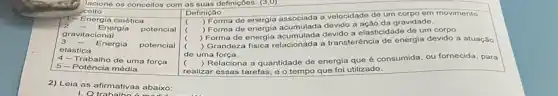 ceito
2	Energia
potencial
T-Energia cinética
3	Energia
potencial
gravitacional
elástica
4- Trabalho de uma força
5-Potência média
2) Leia as afirmativas abaixo:
Definição
(
) Forma de energia a velocidade de um corpo em movimento.
Forma de energia acumulada a ação da gravidade.
(
) Forma de energia acumulada devido a elasticidade de um corpo.
c
) Grandeza fisica relacionada a transferência de energia devido a atuaçǎo
de uma força.
(
) Relaciona a quantidade de energia que é consumida, ou fornecida, para
realizar essas tarefas, e o tempo que foi utilizado.