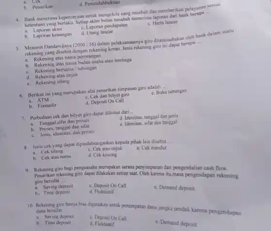 a. Cek
b. Penarikan
d . Pemindahbukuan
4. Bank menerima kepercayaan untuk mengelola uang nasabah dan memberikan pelayanan sesuai
ketentuan yang berlaku. Setiap akhir bulan nasabah menerima laporan dari bank berupa __
a. Laporan akun
c. Laporan pendapatan
e. Harta lancar
b. Laporan keuangan
d. Utang lancar
5. Menurut Dandawijaya (2000:56) dalam pelaksanaannya giro ditatausahakan oleh bank dalam suatu
rekening yang disebut dengan rekening koran Jenis rekening giro ini dapat berupa __
a. Rekening atas nama perorangan
b. Rekening atas nama badan usaha atau lembaga
c. Rekening bersama / tabungan
d. Rekening atas unjuk
e. Rekening silang
6. Berikut ini yang merupakan alat penarikan simpanan giro adalah __
a. ATM
c. Cek dan bilyet giro
e. Buku tabungan
b. Formulir
d. Deposit On Call
7. Perbedaan cek dan bilyet giro dapat diliohat dari __
a. Tanggal,sifat dan proses
d. Identitas, tanggal dan jenis
b. Proses, tanggal dan sifat
e. Identitas, sifat dan tanggal
c. Jenis, identitas dan proses
8. Jenis cek yang dapat dipindahtangankan kepada pihak lain disebut
__
a. Cek silang
c. Cek atas unjuk
e. Cek mandur
b. Cek atas nama
d. Cek kosong
9. Rekening giro bagi penguasaha merupakan sarana penyimpanan dan pengendalian cash flow.
Penarikan rekening giro dapat dilakukan setiap saat. Oleh karena itu,masa pengendapan rekening giro bersifat __
a. Saving deposit
b. Time deposit
c. Deposit On Call
e. Demand deposit
d. Fluktuatif
10. Rekening giro hanya bisa digunakan untuk penempatan dana jangka pendek karena pengendapan
dana bersifat __
a. Saving deposit
b. Time deposit
c. Deposit On Call
d. Fluktuatif
e. Demand deposit