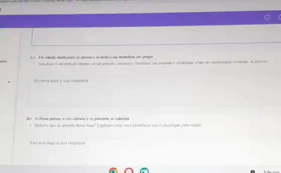 c.Ele estuda multo para as provas ese dedica aos trubalhas em grupo.
- Essa frase é um periodo simples ou um periodo composto? Justifique sua resposta c identifique o tipo de coordenaçdo existente se houver
Escreva aqui a sua resposto
d. A chuva parou.o ceu clareou e os passares se calarum.
- Qualéo tipo de periodo dessa frase?Explique como voce identificou isso eclassifique cada oração
Escreva aquia sua resposta