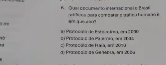 celebrate
ode
no
ra
s
6. Qual documento internacional o Brasil
ratificou para combater o tráfico humano e
em que ano?
a) Protocolo de Estocolmo em 2000
b) Protocolo de Palermo , em 2004
c) Protocolo de Haia , em 2010
d) Protocolo de Genebra , em 2006