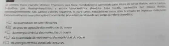 .
celebre fisico irlandés William Thomsom, que ficou mundialmente conhecido pelo titulo de lorde Kelvin, entre tantos
trabalhos que desenvolveu/criou a escala termométrica absoluta. Essa escala conhecida por escala Kelvin,
consequentemente nào admite valores negativos, e para tanto estabeleceu como zero o estado de repouso molecular.
Conceitualmente sua colocação é consistente, pois a temperatura de um corpo se refere à medida:
da quantidade de calor do corpo
i do grau de agitação das moléculas do corpo
da energia cinética das moléculas do corpo
da quantidade de movimento das moléculas do corpo
da energia térmica associada ao corpo