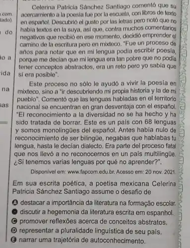 Celerina Patricia Sánchoz Santiago comentó que su
acorcamiento a la poosia fue por la escuela, con libros de texto
en español. Descubrió ol gusto por las lotras pero notó que no
habia textos en la suya, asi que, contra muchos comentarios
negativos que recibid en ose momento decidió emprender el
camino de la escritura poro en mixteco. "Fue un proceso de
años para notar que en mi lengua podia escribir poesía
porque me decian que mi lengua era tan pobre que no podia
tener conceptos abstractos, era un reto pero yo sabia que
si era posible".
Este proceso no sólo le ayudó a vivir la poesía en
mixteco, sino a "ir descubriendo mi propia historia y la de mi
pueblo". Comentó que las lenguas habladas en el territorio
nacional se encuentran en gran desventaja con el español
"El reconocimiento a la diversidad no se ha hecho y ha
sido tratada de borrar. Este es un pais con 68 lenguas
y somos monolingües del español. Antes habia nulo de
reconocimiento de ser bilingüe, negabas que hablabas tu
lengua, hasta le decian dialecto. Era parte del proceso fatal
que nos llevó a no reconocernos en un país multilingüe
¿Si tenemos varias lenguas por qué no aprender?".
Disponivel em:www.fapcom.edu.br Acesso em: 20 nov.2021
Em sua escrita poética, a poetisa mexicana Celerina
Patricia Sánchez Santiago assume o desafio de
A destacar a importância da literatura na formação escolar.
discutir a hegemonia da literatura escrita em espanhol.
C promover reflexões acerca de conceitos abstratos.
D representar a pluralidade linguística de seu pais.
B narrar uma trajetória de autoconhecimento.