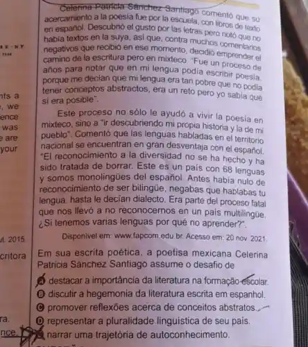 Celerina Patricla Sanchez Santiago comentó que su
acercamiento a la poesía fue por la escuela, con libros de texto
en español Descubrió el gusto por las letras pero notó
habia textos en la suya, asi que , contra muchos noto que no
negativos que recibió en ese momento, decidió s comentarios
camino de la escritura pero en mixteco. "Fue un proceso de
años para notar que en mi lengua podía escribir poesia,
porque me decian que mi lengua era tan pobre que no podia
tener conceptos abstractos, era un reto pero yo sabia que
si era posible".
Este proceso no sólo le ayudó a vivir la poesía en
mixteco, sino a "ir descubriendo mi propia historia y la de mi
pueblo". Comentó que las lenguas habladas en el territorio
nacional se encuentran en gran desventaja con el español.
"El reconocimiento a la diversidad no se ha hecho y ha
sido tratada de borrar. Este es un país con 68 lenguas
y somos monolingties del español. Antes había nulo de
reconocimie nto de ser bilingúe , negabas que hablabas tu
lengua, hasta le decian dialecto . Era parte del proceso fatal
que nos llevó a no reconocernos en un pais multilingúe.
¿Si tenemos varias lenguas por qué no aprender?".
Disponivel em: www fapcom.edu.br Acesso em: 20 nov 2021
Em sua escrita poética,a poetisa mexicana Celerina
Patricia Sánchez Santiago assume o desafio de
A destacar a importância da literatura na formação escolar.
(B) discutir a hegemonia da literatura escrita em espanhol.
C C promover reflexões acerca de conceitos abstratos
__
D representar a pluralidade linguistica de seu pais.
2 narrar uma trajetória de autoconhecimento.