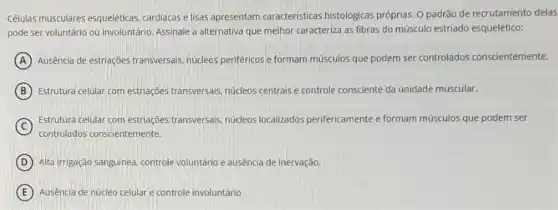 Celulas musculares esquelêticas cardiacas e lisas apresentam caracteristicas histológicas próprias. O padrão de recrutamento delas
pode ser voluntário ou involuntário. Assinale a alternativa que melhor caracteriza as fibras do músculo estriado esquelético:
A Ausência de estriações transversals, núcleos periféricos e formam músculos que podem ser controlados conscientemente.
B Estrutura celular com estriações transversais, núcleos centrais e controle consciente da unidade muscular.
C
Estrutura celular com estriações transversais, núcleos localizados perifericamente e formam músculos que podem ser
controlados conscientemente.
D Alta irrigação sanguinea, controle voluntário e ausência de inervação.
E Ausência de núcleo celular e controle involuntário