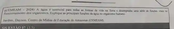 (CEME AM - 2024) A água é essencial para todas as formas de vida na Terra e desempenha uma série de funções vitais no
funcionamento dos organismos Explique as principais funções da água no organismo humano.
Jardim, Dayson Centro de Mídias de Educação do Amazonas (CEMEAM).
QUESTÃO 07 (1,5)