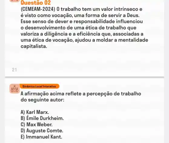 (CEMEAM -2024 ) 0 trabalho tem um valor intrínseco e
é visto como vocação, uma forma de servir a Deus.
Esse senso de dever e responsabilidade influenciou
desenvolvimento de uma ética de trabalho que
valoriza a diligência e a eficiência que , associadas a
uma ética de vocação , ajudou a moldar a mentalidade
capitalista.
21
Dinâmica Local Interativa
A afirmação acima reflete a percepção de trabalho
do seguinte autor:
A) Karl Marx.
B) Emile Durkheim.
C) Max Weber.
D) Auguste Comte.
E) Immanuel Kant.