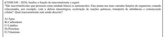 (CEMEAM - 2024) Analise a função do macronutriente a seguir:
"São macromoléculas que possuem como unidade básica os aminoácidos. Elas atuam nas mais variadas funções do organismo, estando
relacionadas, por exemplo, com a defesa imunológica, aceleração de reações quimicas, transporte de substincias e comunicação
cellular". Qual macronutriente está sendo descrito?
A) Água
B) Carboidrato
C) Lipidios
D) Proteínas
E) Vitaminas