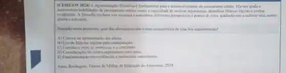 (CEMEAM 2024) A argumentaçic filosofica é fundamental para o desenvolvimento do pensamento critico. Ela nos ajuda a
desenvolver habilidades de pensamento critico como a capacidade de analisar argumentos falácias lógicas e avaliar
evidèncias. A filosofia tambern nos encoraja a considerar perspectivas e pontos de vista, ajudando-nos a cultivar uma mente
aberta e tolerante.
Baseado nessa premissa, qual das alternativas nào é uma caracteristica de uma boa argumentação?
A) Clareza na apresentaçãc das ideias.
B) Uso de falácias logicas para manipulação.
C) Coerência entre as premissas e a conclusão.
D) Consideração de contra -argumentos relevantes.
E) Fundamentação em evidéncias e raciocinios consistentes.
Assis, Rosângelo. Centro de Midias de Educação do Amazonas. 2024.