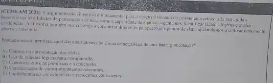 (CEMEAM 2024) A argumentação filosófica é fundamental para o desenvelvimento do pensamento critico. Ela nos ajuda a
deservolver habilidades de pensamento critico, como a capacidade de analisas argumentos, identificar falácias lógicas e avaliar
evidèncias. A filosofia também nos encoraja u considerar diferentes perspectivas e pontos de vista. ajudando-nos a cultivar uma mente
aberta e tolerante.
Baseado nessa premissa qual das alternativas não é uma caracteristica de uma boa argumentação?
A) Clareza na apresentação das ideias.
B) Uso de falácias lógicas para manipulação.
C) Coerência entre as premissas e a conclusão.
D) Consideração de contra-argumentos relevantes.
E) Fundamentaçao em evidèncias e raciocinios consistentes.