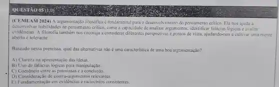 (CEMEAM 2024) A argumentação iilosófica e fundamental para o desenvolvimento do pensamento critico Ela nos ajuda a
desenvolver habilidades de pensamento crítico , como a capacidade de analisar argumentos , identificar falácias lógicas e avaliar
evidencias . A filosofia também nos encoraja a considerar diferentes perspectivas e pontos de vista ajudando -nos a cultivar uma mente
aberta e tolerante.
Baseado nessa premissa qual das alternativas nào é uma característica de uma boa argumentação?
A)Clareza na apresentação das ideias.
B) Uso de falácias logicas para manipulação.
C) C oerência entre as premissas e a conclusão.
D) onsideração de contra-argumentos relevantes.
E)Consideration em evidencias e raciocinios consistentes.