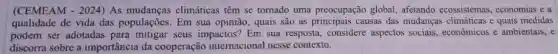 (CEMEAM - 2024) As climáticas têm se tomado uma preocupação global afetando ecossistemas economias e a
qualidade de vida das populações. Em sua opinião, quais são as causas das mudanças e quais medidas
podem ser adotadas seus impactos? Em sua resposta, considere aspectos sociais , economicos e ambientais, e
discorra sobre a importância da cooperação internacional nesse contexto.