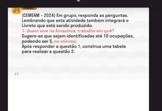 (CEMEAM - 2024) Em grupo, responda as perguntas.
Lembrando que esta atividade também o
Livreto que está sendo produzido.
1-Quem vive na Amazônia , trabalha em quê?
Sugere-se que sejam identificadas até 10 ocupações,
podendo ser 5, no mínimo.
Após responder a questão 1, construa uma tabela
para realizar a questão 2: