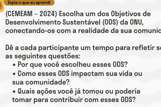 (CEMEAM -2024 ) Escolha um dos Objetivos de
Dese nvolvime tentável (ODS)da ONU,
conectando-os com a realidade da sua comunic
Dê a cada participante um tempo para refletir s
as seguintes questões:
- Por que você escolheu esses ODS?
Como esses OD impactam sua vida ou
sua comunidade?
- Quais ações você iá tomou ou poderia
tomar para contribuir com esses ODS?