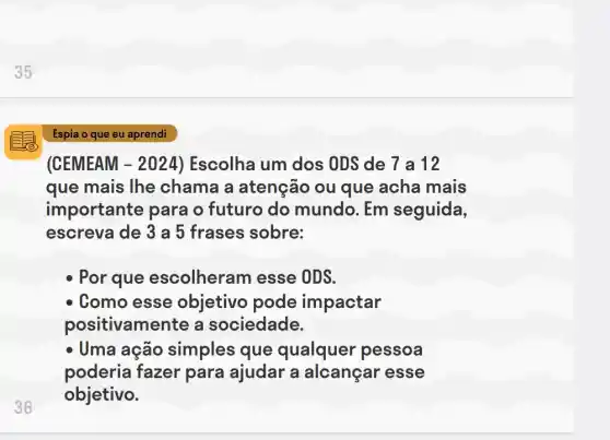 (CEMEAM - 2024) Escolha um dos ODS de 7 a 12
que mais lhe chama a atenção ou que acha mais
importante para o futuro do mundo. Em seguida,
escreva de 3 a 5 frases sobre:
Por que escolheram I esse ODS.
Como esse objetivo pode impactar
positivamente a sociedade.
- Uma ação simples que qualquer pessoa
poderia fazer para ajudar a alcançar esse
objetivo.