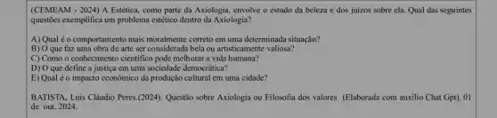 (CEMEAM - 2024) A Estética, como parte da Axiologia, envolve o estudo da beleza e dos juizos sobre ela. Qual das seguintes
questões exemplifica um problema estético dentro da Axiologia?
A) Qual é o comportamento mais moralmente correto em uma determinada situação?
B) O que faz uma obra de arte ser considerada bela ou artisticamente valiosa?
C) Como o conhecimento cientifico pode melhorar a vida humana?
D) O que define a justiça em uma sociedade democrática?
E) Qual é o impacto econômico da produção cultural em uma cidade?
BATISTA, Luis Cláudio Peres.(2024). Questão sobre Axiologia ou Filosofia dos valores (Elaborada com auxilio Chat Gpt), 01
de out. 2024.