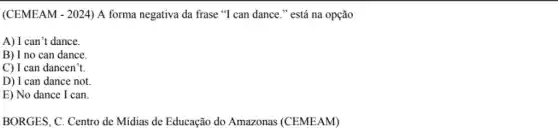 (CEMEAM - 2024) A forma negativa da frase "T can dance." está na opção
A) I can't dance.
B) I no can dance.
C) I can dancen't
D) I can dance not.
E) No dance I can.
BORGES, C. Centro de Midias de Educação do Amazonas (CEMEAM)