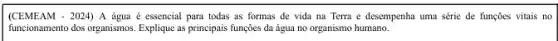 (CEMEAM - 2024) A água é essencial para todas as formas de vida na Terra e desempenha uma série de funções vitais no
funcionamento dos organismos. Explique as principais funções da água no organismo humano.