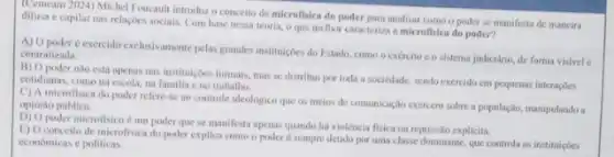 (Cemeam 2024) Michel Youcaul introduz o conceito de microfisica do poder para analisar como o poder se manifesta de maneira
difusa c capilar nas relações sociais. Com have nessa teoria, o que melhor caracteriza a microfisica do poder?
A) Opoder e exercido exclusivamente pelas grandes institujede do Estado, como o exército co sistema judiciário, de forma visivel centralizada
B) Opoder nile está apenas nas instituiçoes formais.mas se distribui por toda a sociedade, sendo exercido em pequenas interaçbes
cotidianas, comona escola, na familia e no trabalho.
C) A microfisica do poder refere-se no controle ideologico que os meios de comunicaçin exercem sobre a população, manipulando a opinilio publica.
poder microfisico é um poder que se manifesta apenas quando há violência fisica ou represslo expliciti.
E) O conceito de microfisica do poder explica come o poder é sempre detido por uma classe dominante, que controla as instituicóes
economicas e politicas