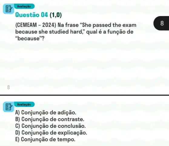 (CEMEAM - 2024) Na frase "She passed the exam
because she studied hard," qual é a função de
"because"?
Avaliação
A) Conjunção de adição.
B) Conjunção de contraste.
C) Conjunção de conclusão.
D) Conjunção de explicação.
E) Conjunção de tempo.
Questão 04 (1,0)
8