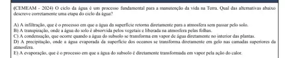 (CEMEAM - 2024) O ciclo đa água é um processo fundamental para a manutenção đa vida na Terra. Qual das alternativas abaixo
descreve corretamente uma etapa do ciclo da água?
A) A infiltração, que é o processo em que a água đa superficie retorna diretamente para a atmosfera sem passar pelo solo.
B) A transpiração, onde a água do solo é absorvida pelos vegetais e liberada na atmosfera pelas folhas.
C) A condensação, que ocorre quando a água do subsolo se transforma em vapor de água diretamente no interior das plantas.
D) A precipitação, onde a água evaporada da superficie dos oceanos se transforma diretamente em gelo nas camadas superiores da
atmosfera.
E) A evaporação, que é o processo em que a água do subsolo é diretamente transformada em vapor pela ação do calor.