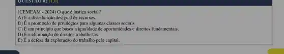 (CEMEAM - 2024) O que é justiça social?
A) dot (E) a distribuição desigual de recursos.
B)E dot (E) a promoção de privilégios para algumas classes sociais.
C) dot (E) um princípio que busca a igualdade de oportunidades e direitos fundamentais.
D) dot (E) a eliminação de direitos trabalhistas.
E) dot (E) a defesa da exploração do trabalho pelo capital.