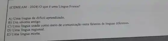 (CEMEAM - 2024) O que é uma Língua Franca?
A) Uma língua de dificil aprendizado.
B) Um idioma antigo.
C) Uma língua usada como meio de comunicação entre falantes de línguas diferentes.
D) Uma língua regional.
E) Uma língua morta.