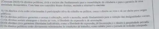 (Cemeam 2024) Os direitos politicos, civis e sociais são fundamentais para a consolidação da cidadania e para a garantia de uma
sociedade democrática. Com base nos conceitos desses direitos.assinale a alternativa correta:
A) Os direitos civis estão relacionados à participação ativa do cidadlio na politica, como o direito ao voto e de ser eleito para cargos
públicos.
B) Os direitos politicos garantem o acesso à educação, saúde e moradia sendo fundamentais parn a redução das desigualdades socials.
C) Os direitos sociais abrangem o direito ao voto, a liberdade de expressão e de associação.
D) Os direitos civis garantem liberdades individuas, como a liberdade de expressão de locomoção co direito à propriedade privada.
E) Os direitos politicos estảo diretamente relacionados as condiçães de trabalho, como salário justo e jornada de trabalho adequada.