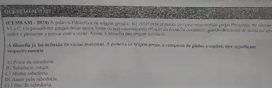 (CEMEAM - 2024) A palavra Filosofia e de origem grega c foi usada pela primeira vez peic matematico grego Pitágoras. no século
Vi a.C. Os pensadores gregos dessa época foram os responsáveis pela criação da fijosoLia ocidental: quando deixaram de acreuitar em
mitos e passaram a pensar com a razào Assim, a filosofia deu origem a.ciência.
A filosofia já foi definida de varies munciras. A palayrade origem grega, é composta de philos c sophia, que significam
respectivamente
A) Posse da sabedoria.
B) Sabedoria antiga.
C) Minha sabedoria.
D) Amor pela sabedoria.
E) Filho da sabedoria.