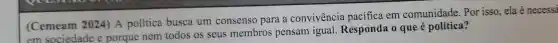 (Cemeam 2024) A política busca um consenso para a convivencia pacifica em comunidade .Por isso . ela é necessá
em sociedade e porque nem todos os seus membros pensam igual Responda o que é política?