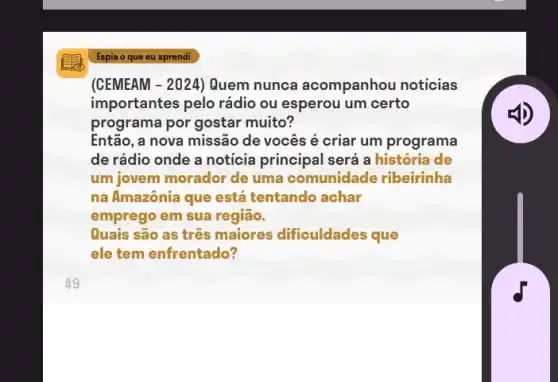 (CEMEAM -2024 ) Quem nunca acompanhou notícias
importantes pelo rádio ou esperou um certo
programa por gostar muito?
Então, a nova missão de vocês é criar um programa
de rádio onde a noticia principal será a história de
um jovem morador de uma comunidade ribeirinha
na Amazônia que está tentando achar
emprego em sua região.
Quais são as três maiores dificuldades que
ele tem enfrentado?
Espia o que eu aprendi