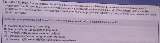 (CEMEAM 2024)A argumentação filosófica é fundamental para o desenvolvimento do pensamento crítico Ela nos ajuda a
habilidades de pensamento critico , como a capacidade de analisar argumentos, identificar falácias lógicas e avaliar
evidências. A filosofia também nos encoraja a considerar perspectivas e pontos de vista, ajudando-nos a cultivar uma mente aberta e tolerante.
Baseado nessa premissa, qual das alternativas não é uma característica de uma boa argumentação?
A) Clareza na apresentação das ideias.
B) Uso de falácias lógicas para manipulação.
C) Coerência entre as premissas e a conclusão.
D)de contra -argumentos relevantes.
E) Fundamentação em evidências e raciocinios consistentes.