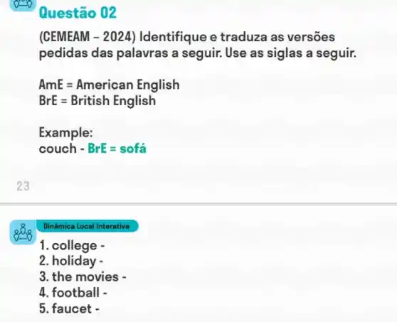 (CEMEAM - 2024)Identifique e traduza as versões
pedidas das palavras a seguir. Use as siglas a seguir.
AmE=American English
BrE=British English
Example:
couch - BrE=sofahat (a)
Dinâmica Local Interativa
1. college -
2. holiday -
3. the movies -
4. football -
5. faucet -
Questão 02