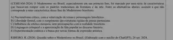 (CEMEAM-2024) 0 Modernismo no Brasil especialmente em sua primeira fase, foi marcado por uma série de características
que buscavam romper com os padrões tradicionais da literatura e da arte . Entre as alternativas abaixo , assinale a que não
corresponde a uma característica dessa fase do Modernismo brasileiro:
A) Nacionalismo critico, com a valorização de temas e personagens brasileiros.
B) Liberdade formal, com o rompimento das estruturas rigidas da poesia parnasiana.
C) Influência da estética europeia, sem preocupações com a realidade brasileira.
D) Linguagem coloquial e a aproximação da fala popular ao discurso literário.
E) Experimentação estética e a busca por novas formas de expressão artística.
RIBEIRO, R. (2024). Questão sobre o Modernismo no Brasil. (Elaborada com o auxilio do ChatGPT), 24 set. 2024.