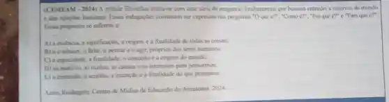 (CEMEAM-2024) A atitude filosofica inicia-se com uma scrie de penguntas fundamentais que buscam entender a natureza do mundo
e das relaçōes humanas Essas indagaçJes costumam ser expressas nas perguntas (}^circ O que acute {e)?'' "Como é?", "Por que e?" e "Para que acute (e)?''
Essas perguntas se referem a:
A) a essencia, a significação, a origem c a finalidade de todas as coisas;
B) o conhecer, o falar o pensar e o agir, próprios dos seres humanos;
C) a capacidade, a finalidade, o conceito c a origem do mundo;
D) os motivos, as razoes, as causas c os interesses para pensarmos;
E) o conteudo, o sentido, a intenção c a finalidade do que pensamos
Assis, Rosingelo. Centro de Midias de Educação do Amazonas. 2024.