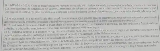 (CEMEAM-2024) Com as transformações recentes no mundo do trabalho incluindo a automação, o trabalho remoto e a economia
gig (entregadores de aplicativos de motoristas de aplicativos de e trabalhadores freelancers de todas as áreas), qual
das seguintes afirmativas melhor descreve o impacto dessas mudanças nos trabalhadores e no contexto social urbano da vida moderna?
A) A automação e a economia gig têm levado a uma diminulção generalizadd na segurança.no emprego e a uma maior precarização
das condições de trabalho enquanto o trabalho remoto tem numentado o equilibrio entre vida pessoal e profissional
B) A automação tem aumentado a quantidade de empregos disponiveis, enquanto a economia gig tem reduzido a flexibilidade no
trabalho, e o trabalho remoto tem criado mais barreiras para o acesso a empregos.
C) O trabalho remoto e a economia gig têm contribuido para uma maior estabilidade no emprego e um aumento significativo nos
beneficios trabalhistas enquanto a automação tem diminuido a necessidade de habilidades técnicas.
D) A automação tem eliminado a necessidade de trabalho humano em todos os setores, a economia gig tem garantido beneficios de
longo prazo para os trabalhadores, e o trabalho remoto não tem afetado o equilibrio entre vida profissional
E) O trabalho remoto e a economia gig têm aumentado a flexibilidade e a autonomia dos trabalhadores, mas também têm contribuido
para uma maior desigualdade e insegurança no emprego, enquanto a automação pode substituir empregos e exigir novas habilidades.