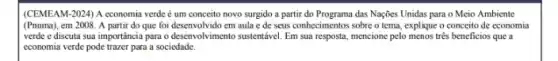 (CEMEAM-2024) A economia verde é um conceito novo surgido a partir do Programa das Naçôes Unidas para o Meio Ambiente
(Pnuma), em 2008. A partir do que foi desenvolvido em aula e de seus conhecimentos sobre o tema, explique o conceito de economia
verde e discuta sua importancia para o desenvolvimento sustentável. Em sua resposta mencione pelo menos três beneficios que a
economia verde pode trazer para a sociedade.