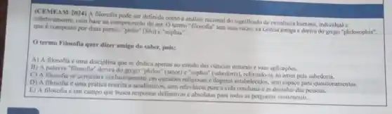 (CEMEAM-2024) A filosofia pode ser definida como a análise racional do significado da existência humana individual e
amente, com base na compreensão do ser. 0 termo "filosofia" tem suas raizes na Grécia antiga e deriva do grego "philosophia",
que é composto por duas partes: "philo" (filo)"sophia".
termo Filosofia quer dizer amigo do saber.pois:
A) A filosofia uma disciplina que se dedica apenas ao estudo das ciências naturais e suas aplicaçōes.
B) A palavra "filosofia "deriva do grego "philos" (amor)"sophia" (sabedoria), referindo-c ao amor pela sabedoria.
C) A filosofia se concentra exclusivamente em questoes religiosas e dogmas estabelecidos, sem espaço para questionamentos.
D) A filosofia é uma prática restrita a acadêmicos, sem relevǎncia para a vida cotidiana e as decisoes das pessoas.
E) A filosofia é um campo que busca respostas definitivas e absolutas para todas as perguntas existenciais.