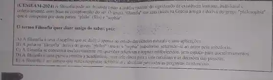 (CEMEAM-2024) A filosofia pode ser definida como a análise racional do significado da existência humana. individual c
coletivamente.com base na compreensão do ser. O termo "tilosolia" tern suas raizes na Grécia antiga e deriva do grege "philosophia".
que é composto por duas partes. "philo" (filo)e "sophia".
termo Filosofia quer dizer ainigo do saber,pois:
A) A filosofia é uma disciplina que se dedica apenas ao estudo das ciências naturais c suas aplicaçoes
B) A palavra "lilosofial "deriva do grege "philos" (amor)(sabedoria). referindo-se ao amor pela sabedoria.
C) A filosofia se concentra exclusivamente em questioes religiosas e dogmas estabelecidos. sem espaço para questionamentos.
D) A filosotia c unna pra'tiva restrita a academicos. sem rele-iância para a vida cotidiana e as decisoes das pessoas.
E) A filosotia <um compo que buses respostas definitiv as c absolutas nara:odas as perguntas existenciais.