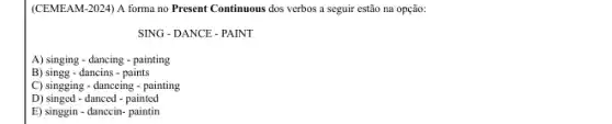 (CEMEAM-2024) A forma no Present Continuous dos verbos a seguir estão na opção:
SING - DANCE - PAINT
A) singing - dancing -painting
B) singg - dancins - paints
C) singging - danceing -painting
D) singed - danced - painted
E) singgin-danccin- paintin